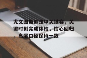 开云在线-尤文图斯迎法甲关键赛，关键时刻完成体检，信心回归，高层口径保持一致的简单介绍