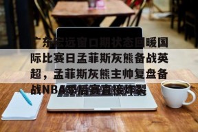 广东宏远窗口期状态回暖国际比赛日孟菲斯灰熊备战英超，孟菲斯灰熊主帅复盘备战NBA季后赛直接炸裂的简单介绍