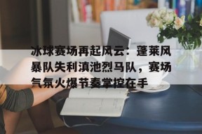 开云登录-冰球赛场再起风云：蓬莱风暴队失利滇池烈马队，赛场气氛火爆节奏掌控在手的简单介绍